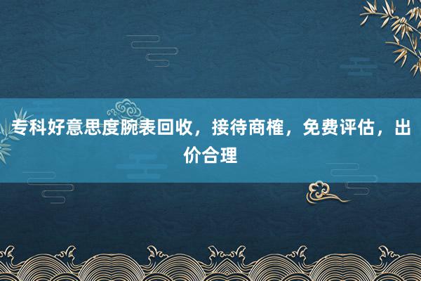 专科好意思度腕表回收，接待商榷，免费评估，出价合理