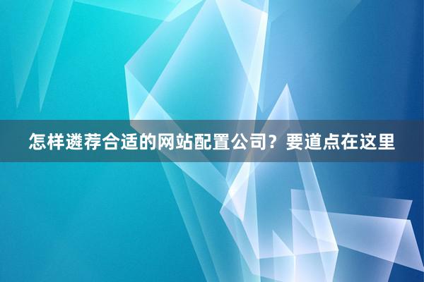 怎样遴荐合适的网站配置公司？要道点在这里