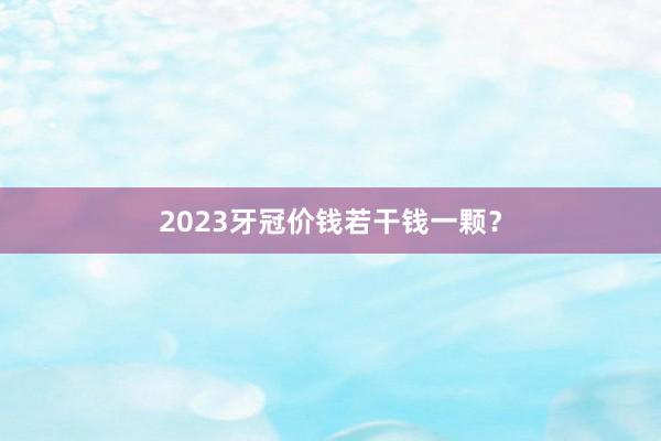 2023牙冠价钱若干钱一颗？